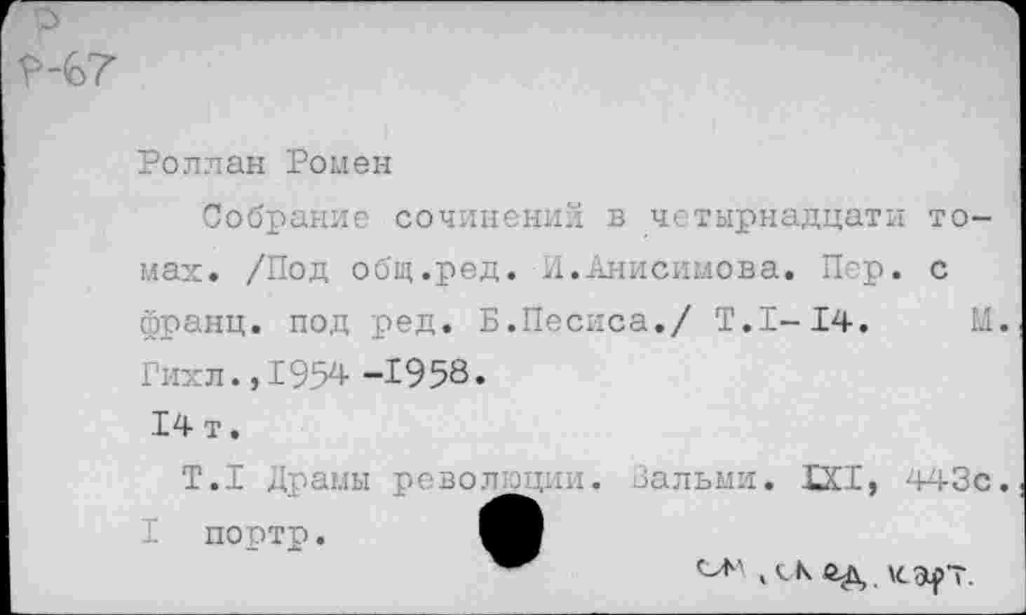 ﻿?-(о7
Роллан Ромен
Собрание сочинении в четырнадцати томах. /Под общ.ред. И.Анисимова. Пер. с франц, под ред. Б.Песиса./ Т.1-14. М. Гихл. ,1954 -1958» 14 т.
Т.1 Драмы революции. Вальми. 1X1, 443с. портр.
4 с к ед \сарт.